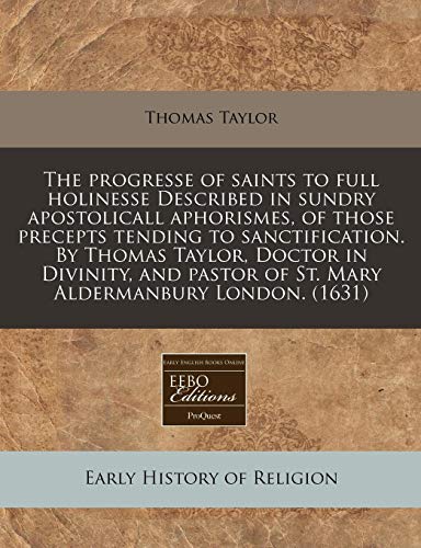The progresse of saints to full holinesse Described in sundry apostolicall aphorismes, of those precepts tending to sanctification. By Thomas Taylor, ... of St. Mary Aldermanbury London. (1631) (9781171308454) by Taylor, Thomas
