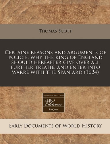 Certaine reasons and arguments of policie, why the king of England should hereafter give over all further treatie, and enter into warre with the Spaniard (1624) (9781171309826) by Scott, Thomas