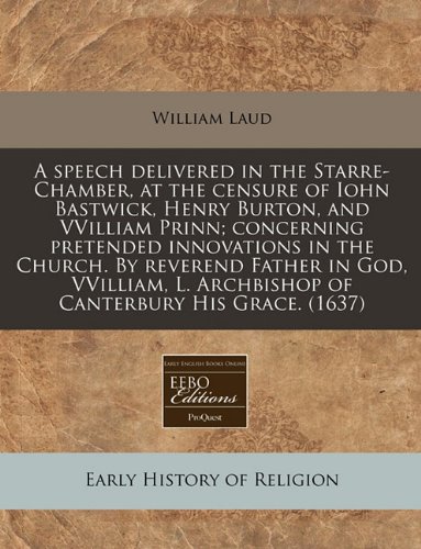 A speech delivered in the Starre-Chamber, at the censure of Iohn Bastwick, Henry Burton, and VVilliam Prinn; concerning pretended innovations in the ... L. Archbishop of Canterbury His Grace. (1637) (9781171311881) by Laud, William
