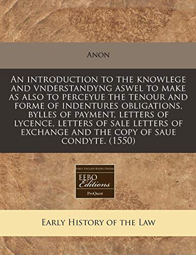 An Introduction to the Knowlege and Vnderstandyng Aswel to Make as Also to Perceyue the Tenour and Forme of Indentures Obligations, Bylles of Payment, Letters of Lycence, Letters of Sale Letters of Exchange and the Copy of Saue Condyte. (1550) (Paperback) - Anon