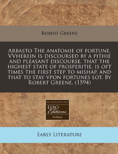 Arbasto The anatomie of fortune. VVherein is discoursed by a pithie and pleasant discourse, that the highest state of prosperitie, is oft times the ... vpon fortunes lot. By Robert Greene. (1594) (9781171321910) by Greene, Robert
