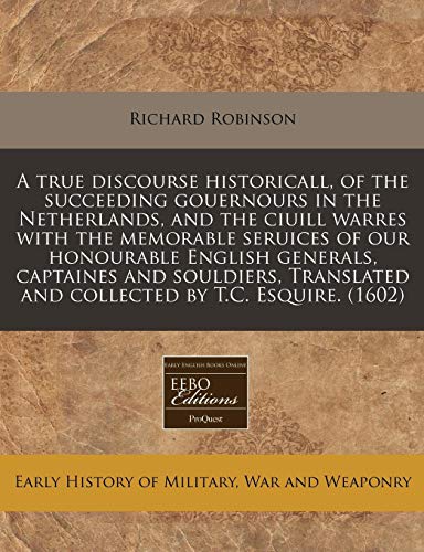A true discourse historicall, of the succeeding gouernours in the Netherlands, and the ciuill warres with the memorable seruices of our honourable ... and collected by T.C. Esquire. (1602) (9781171323303) by Robinson, Richard