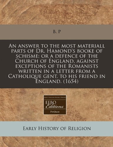An answer to the most materiall parts of Dr. Hamond's booke of schisme: or a defence of the Church of England, against exceptions of the Romanists ... gent. to his friend in England. (1654) (9781171340898) by B. P