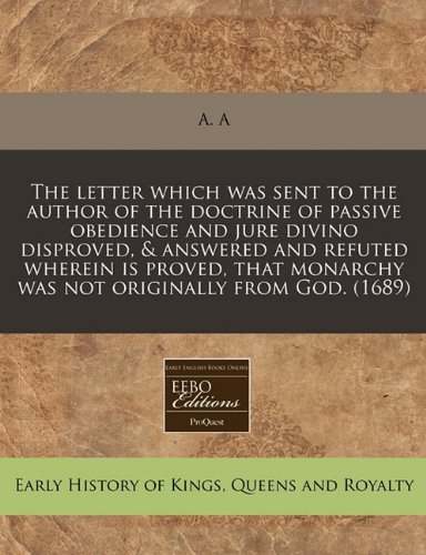 The letter which was sent to the author of the doctrine of passive obedience and jure divino disproved, & answered and refuted wherein is proved, that monarchy was not originally from God. (1689) (9781171356929) by A. A