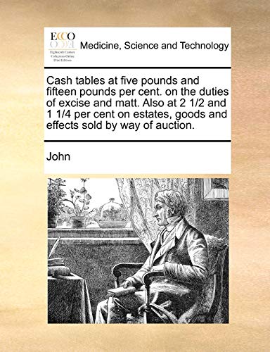 Cash tables at five pounds and fifteen pounds per cent. on the duties of excise and matt. Also at 2 1/2 and 1 1/4 per cent on estates, goods and effects sold by way of auction. (9781171360605) by John
