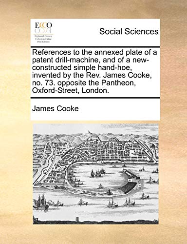 References to the annexed plate of a patent drill-machine, and of a new-constructed simple hand-hoe, invented by the Rev. James Cooke, no. 73. opposite the Pantheon, Oxford-Street, London. (9781171378839) by Cooke, James