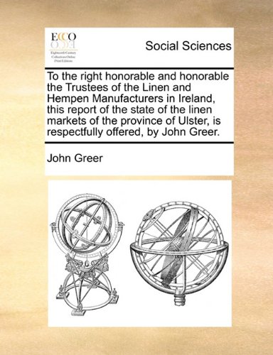 To the right honorable and honorable the Trustees of the Linen and Hempen Manufacturers in Ireland, this report of the state of the linen markets of ... is respectfully offered, by John Greer. (9781171387732) by [???]