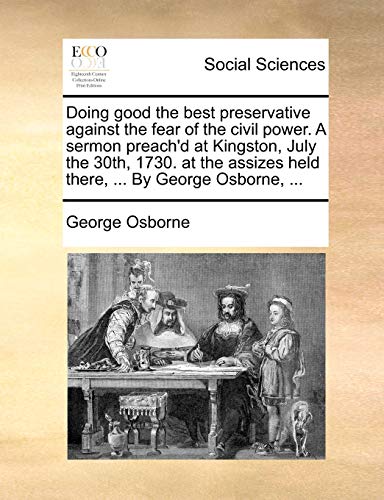 Doing good the best preservative against the fear of the civil power. A sermon preach'd at Kingston, July the 30th, 1730. at the assizes held there, ... By George Osborne, ... (9781171387930) by Osborne, George