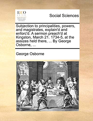 Subjection to principalities, powers, and magistrates, explain'd and enforc'd. A sermon preach'd at Kingston, March 21. 1734-5, at the assizes held there, ... By George Osborne, ... (9781171388036) by Osborne, George