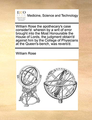 William Rose the Apothecary's Case Consider'd: Wherein by a Writ of Error Brought Into the Most Honourable the House of Lords, the Judgment Obtain'd ... at the Queen's-Bench, Was Revers'd. (9781171390152) by Rose, Circuit Judge William