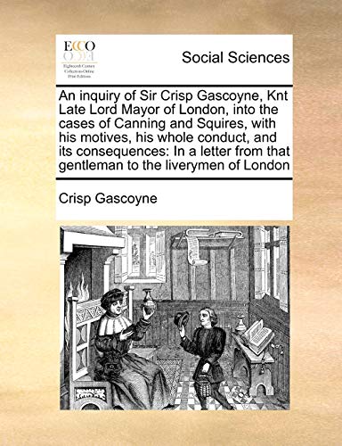 Stock image for An inquiry of Sir Crisp Gascoyne, Knt Late Lord Mayor of London, into the cases of Canning and Squires, with his motives, his whole conduct, and its . that gentleman to the liverymen of London for sale by Chiron Media