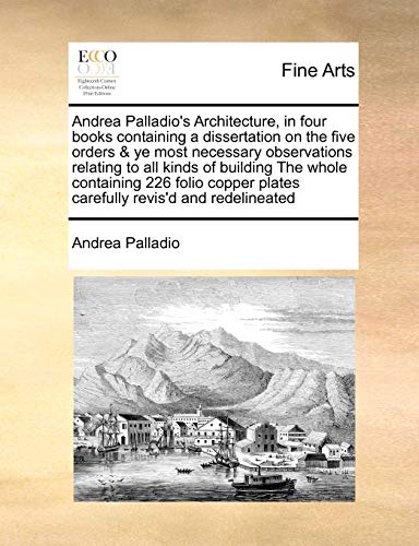 9781171408512: Andrea Palladio's Architecture, in Four Books Containing a Dissertation on the Five Orders & Ye Most Necessary Observations Relating to All Kinds of ... Plates Carefully Revis'd and Redelineated