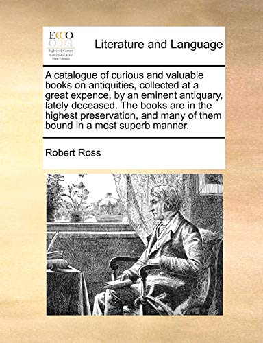 A catalogue of curious and valuable books on antiquities, collected at a great expence, by an eminent antiquary, lately deceased. The books are in the ... many of them bound in a most superb manner. (9781171411451) by Ross, Robert