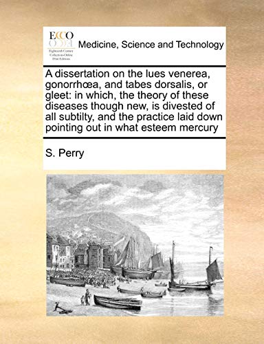 A dissertation on the lues venerea, gonorrhÅ“a, and tabes dorsalis, or gleet: in which, the theory of these diseases though new, is divested of all ... down pointing out in what esteem mercury (9781171416524) by Perry, S.
