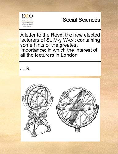 A letter to the Revd. the new elected lecturers of St. M-y W-c-l: containing some hints of the greatest importance; in which the interest of all the lecturers in London (9781171421757) by J. S.