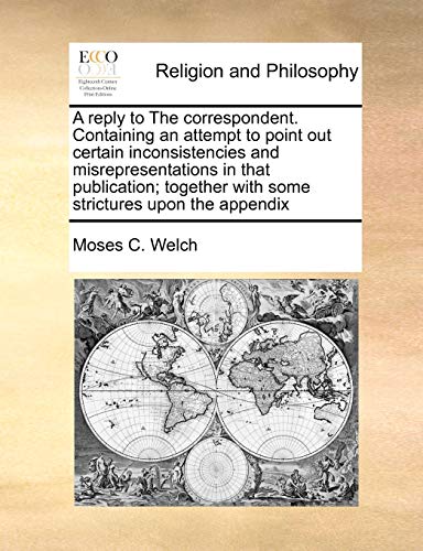 A reply to The correspondent. Containing an attempt to point out certain inconsistencies and misrepresentations in that publication; together with some strictures upon the appendix (9781171422327) by Welch, Moses C.