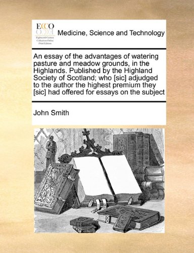 An essay of the advantages of watering pasture and meadow grounds, in the Highlands. Published by the Highland Society of Scotland; who [sic] adjudged ... [sic] had offered for essays on the subject (9781171454670) by John Smith