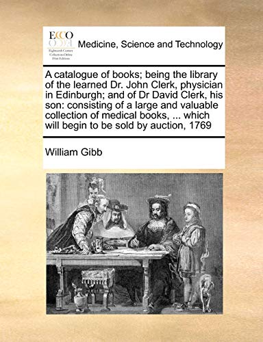 A catalogue of books; being the library of the learned Dr. John Clerk, physician in Edinburgh; and of Dr David Clerk, his son: consisting of a large ... which will begin to be sold by auction, 1769 (9781171462781) by Gibb, William