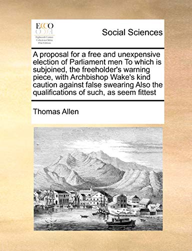 A proposal for a free and unexpensive election of Parliament men To which is subjoined, the freeholder's warning piece, with Archbishop Wake's kind ... the qualifications of such, as seem fittest (9781171479871) by Allen, Thomas