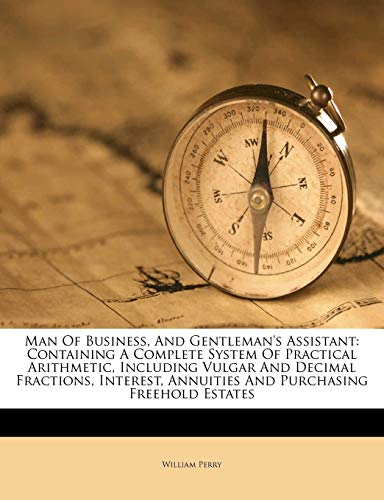 Man of Business, and Gentleman's Assistant: Containing a Complete System of Practical Arithmetic, Including Vulgar and Decimal Fractions, Interest, Annuities and Purchasing Freehold Estates (9781175150356) by Perry, William