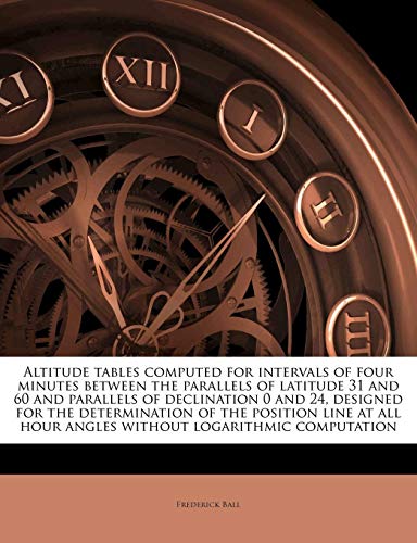 Altitude tables computed for intervals of four minutes between the parallels of latitude 31 and 60 and parallels of declination 0 and 24, designed for ... hour angles without logarithmic computation (9781177876131) by Ball, Frederick