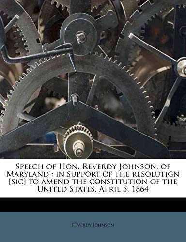 Speech of Hon. Reverdy Johnson, of Maryland: in support of the resolutign [sic] to amend the constitution of the United States, April 5, 1864 (9781179466590) by Johnson, Reverdy