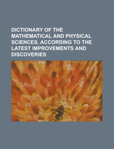 9781230172798: Dictionary of the mathematical and physical sciences, according to the latest improvements and discoveries