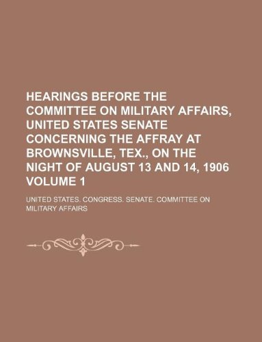 Hearings before the Committee on Military Affairs, United States Senate concerning the affray at Brownsville, Tex., on the night of August 13 and 14, 1906 Volume 1 (9781231004265) by United States. Congress. Affairs