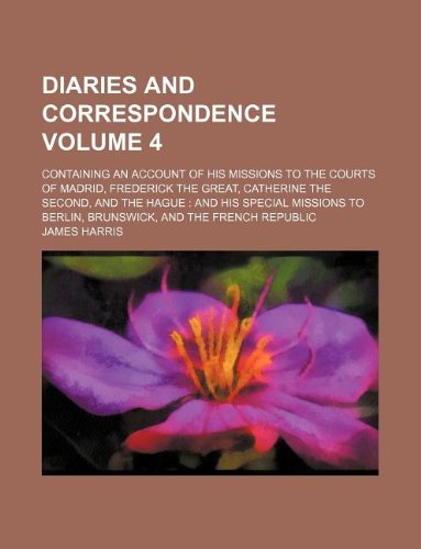Diaries and Correspondence Volume 4; Containing an Account of His Missions to the Courts of Madrid, Frederick the Great, Catherine the Second, and the ... to Berlin, Brunswick, and the French Republic (9781231021033) by James Harris