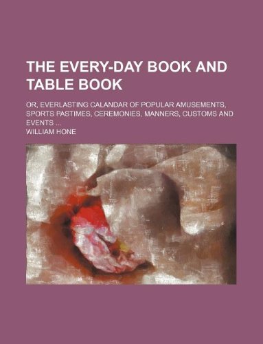 The Every-day book and Table book; or, Everlasting calandar of popular amusements, sports pastimes, ceremonies, manners, customs and events (9781231023112) by William Hone