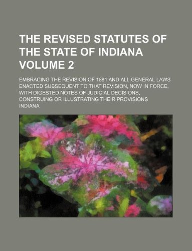 The Revised Statutes of the State of Indiana Volume 2; Embracing the Revision of 1881 and All General Laws Enacted Subsequent to That Revision, Now in ... Construing or Illustrating Their Provisions (9781231030424) by Indiana
