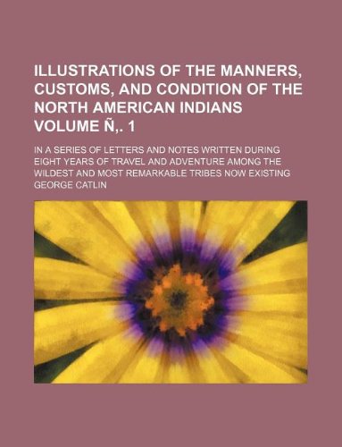 Illustrations of the manners, customs, and condition of the North American Indians Volume Ã‘â€š. 1; in a series of letters and notes written during eight ... and most remarkable tribes now existing (9781231035986) by George Catlin