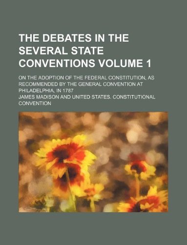 The debates in the several State conventions Volume 1; on the adoption of the federal Constitution, as recommended by the general convention at Philadelphia, in 1787 (9781231054185) by James Madison
