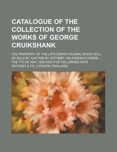 Catalogue of the collection of the works of George Cruikshank; the property of the late Edwin Truman, which will be sold by auction by Sotheby, ... the 7th of May, 1906 and five following days (9781231068175) by Sotheby & Co.