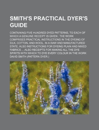 Smith's Practical dyer's guide; containing five hundred dyed patterns, to each of which a genuine receipt is given the work comprises practical ... manufactured state, also instructions for d (9781231157251) by David Smith