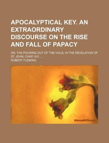 Apocalyptical key. An extraordinary discourse on the rise and fall of papacy; or, The pouring out of the vials, in the Revelation of St. John, Chap. XVI. (9781231170076) by Robert Fleming