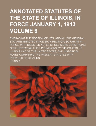 Annotated statutes of the state of Illinois, in force January 1, 1913 Volume 6; embracing the revision of 1874, and all the general statutes enacted ... of decisions construing or illustrating their (9781231254585) by Illinois