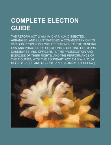 An Complete Election Guide; The Reform ACT, 2 Wm. IV. Chap. XLV, Dissected, Arranged, and Illustrated by a Commentary on Its Various Provisions, with ... Electors, Candidates, and Officers, in the (9781231314197) by George Price