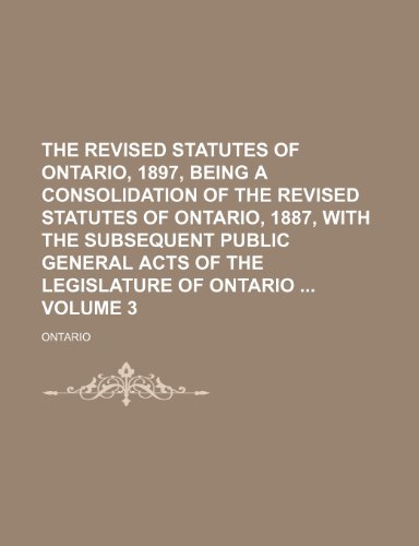 The revised statutes of Ontario, 1897, being a consolidation of the Revised statutes of Ontario, 1887, with the subsequent public general acts of the legislature of Ontario Volume 3 (9781231928387) by Ontario