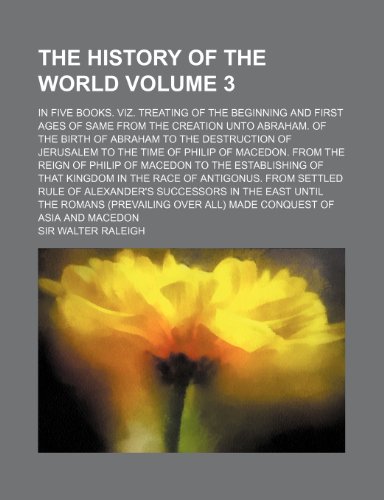 The History of the World Volume 3; In Five Books. Viz. Treating of the Beginning and First Ages of Same from the Creation Unto Abraham. of the Birth ... of Macedon. from the Reign of Philip of M (9781232355908) by Sir Walter Raleigh