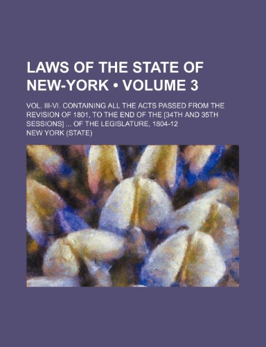 Laws of the State of New-York (Volume 3); Vol. Iii-Vi. Containing All the Acts Passed From the Revision of 1801, to the End of the [34th and 35th Sessions] of the Legislature, 1804-12 (9781234962685) by York, New