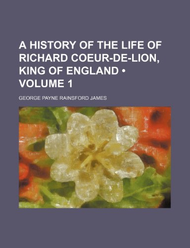 A History of the Life of Richard Coeur-De-Lion, King of England (Volume 1) (9781234981228) by James, George Payne Rainsford