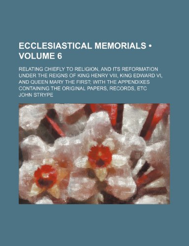 Ecclesiastical Memorials (Volume 6 ); Relating Chiefly to Religion, and Its Reformation Under the Reigns of King Henry Viii, King Edward Vi, and Queen ... Containing the Original Papers, Records, Etc (9781235009303) by Strype, John