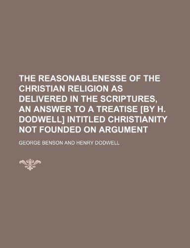 The reasonablenesse of the Christian religion as delivered in the Scriptures, an answer to a treatise [by H. Dodwell] intitled Christianity not founded on argument (9781235013164) by George Benson