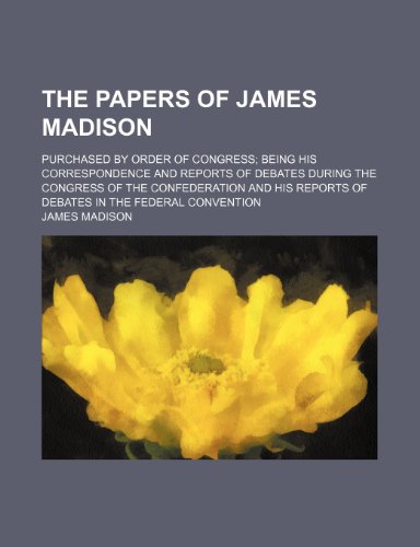 The Papers of James Madison; Purchased by Order of Congress Being His Correspondence and Reports of Debates During the Congress of the Confederation ... Reports of Debates in the Federal Convention (9781235021381) by Madison, James