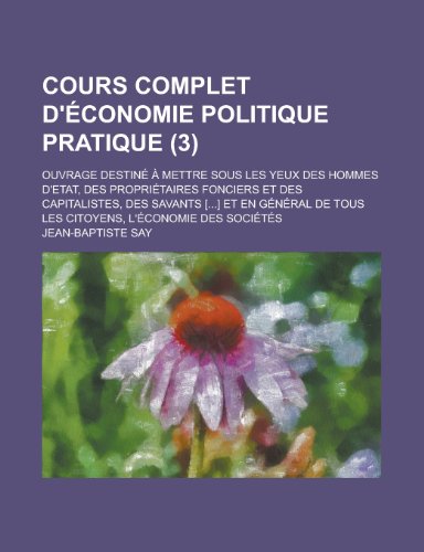 Cours Complet D'Ã©conomie Politique Pratique (3); Ouvrage DestinÃ© Ã€ Mettre Sous Les Yeux Des Hommes D'etat, Des PropriÃ©taires Fonciers et Des ... de Tous Les Citoyens, L'Ã©conomie Des SociÃ©tÃ©s (9781235032837) by Say, Jean-Baptiste