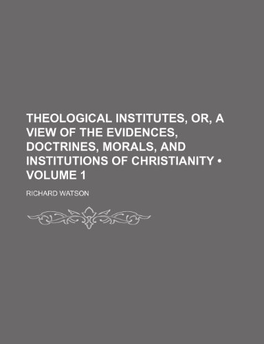 Theological Institutes, Or, a View of the Evidences, Doctrines, Morals, and Institutions of Christianity (Volume 1) (9781235167584) by Watson, Richard