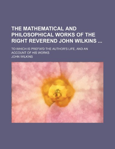 The Mathematical and Philosophical Works of the Right Reverend John Wilkins; To Which Is Prefix'd the Author's Life, and an Account of His Works (9781235193392) by Wilkins, John