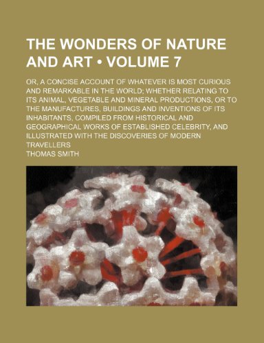 The Wonders of Nature and Art (Volume 7); Or, a Concise Account of Whatever Is Most Curious and Remarkable in the World Whether Relating to Its ... Buildings and Inventions of Its Inhabitants, (9781235265754) by Smith, Thomas