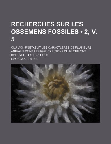 Recherches Sur Les Ossemens Fossiles (2; V. 5); Olu L'On R Etablit Les Caractleres de Plusieurs Animaux Dont Les R Evolutions Du Globe Ont D Etruit Le (9781235284069) by Cuvier, Georges Baron